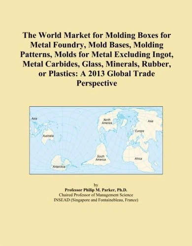 The World Market for Molding Boxes for Metal Foundry, Mold Bases, Molding Patterns, Molds for Metal Excluding Ingot, Metal Carbides, Glass, Minerals, ... or Plastics: A 2013 Global Trade Perspective