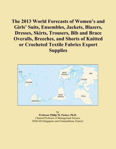 The 2013 World Forecasts of Women's and Girls' Suits, Ensembles, Jackets, Blazers, Dresses, Skirts, Trousers, Bib and Brace Overalls, Breeches, and ... or Crocheted Textile Fabrics Export Supplies