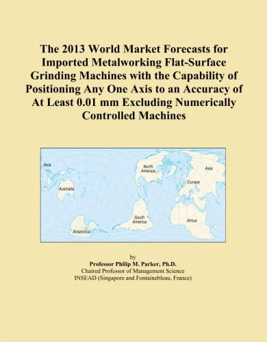 The 2013 World Market Forecasts for Imported Metalworking Flat-Surface Grinding Machines with the Capability of Positioning Any One Axis to an ... mm Excluding Numerically Controlled Machines