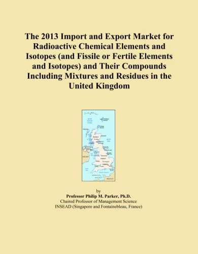 The 2013 Import and Export Market for Radioactive Chemical Elements and Isotopes (and Fissile or Fertile Elements and Isotopes) and Their Compounds ... Mixtures and Residues in the United Kingdom