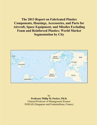 The 2013 Report on Fabricated Plastics Components, Housings, Accessories, and Parts for Aircraft, Space Equipment, and Missiles Excluding Foam and ... Plastics: World Market Segmentation by City