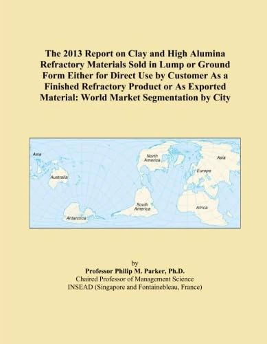 The 2013 Report on Clay and High Alumina Refractory Materials Sold in Lump or Ground Form Either for Direct Use by Customer As a Finished Refractory ... Material: World Market Segmentation by City