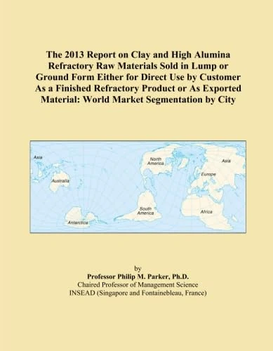 The 2013 Report on Clay and High Alumina Refractory Raw Materials Sold in Lump or Ground Form Either for Direct Use by Customer As a Finished ... Material: World Market Segmentation by City