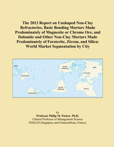 The 2013 Report on Unshaped Non-Clay Refractories, Basic Bonding Mortars Made Predominately of Magnesite or Chrome Ore, and Dolomite and Other ... and Silica: World Market Segmentation by City