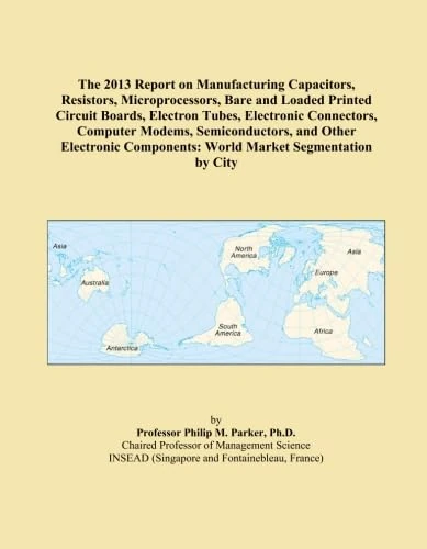 The 2013 Report on Manufacturing Capacitors, Resistors, Microprocessors, Bare and Loaded Printed Circuit Boards, Electron Tubes, Electronic ... Components: World Market Segmentation by City