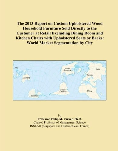 The 2013 Report on Custom Upholstered Wood Household Furniture Sold Directly to the Customer at Retail Excluding Dining Room and Kitchen Chairs with ... or Backs: World Market Segmentation by City
