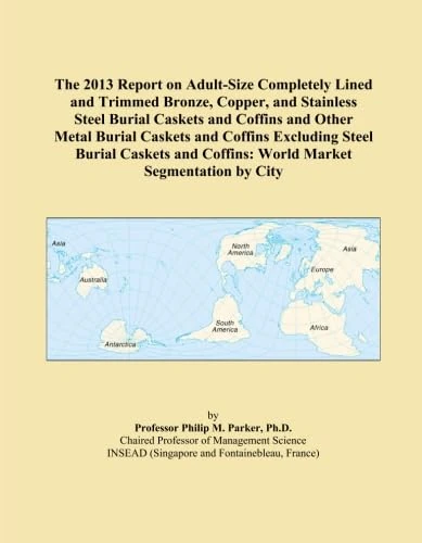 The 2013 Report on Adult-Size Completely Lined and Trimmed Bronze, Copper, and Stainless Steel Burial Caskets and Coffins and Other Metal Burial ... Coffins: World Market Segmentation by City