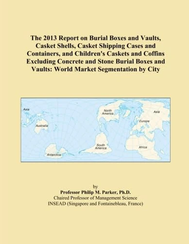 The 2013 Report on Burial Boxes and Vaults, Casket Shells, Casket Shipping Cases and Containers, and Children's Caskets and Coffins Excluding Concrete ... and Vaults: World Market Segmentation by City