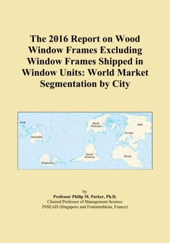 The 2016 Report on Wood Window Frames Excluding Window Frames Shipped in Window Units: World Market Segmentation by City