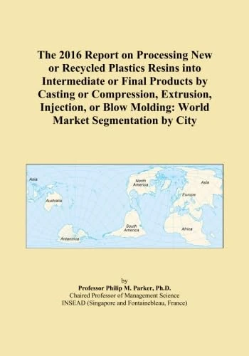 The 2016 Report on Processing New or Recycled Plastics Resins into Intermediate or Final Products by Casting or Compression, Extrusion, Injection, or Blow Molding: World Market Segmentation by City