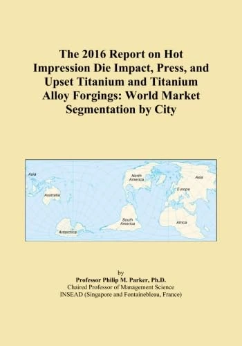 The 2016 Report on Hot Impression Die Impact, Press, and Upset Titanium and Titanium Alloy Forgings: World Market Segmentation by City