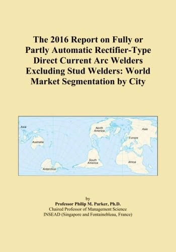 The 2016 Report on Fully or Partly Automatic Rectifier-Type Direct Current Arc Welders Excluding Stud Welders: World Market Segmentation by City