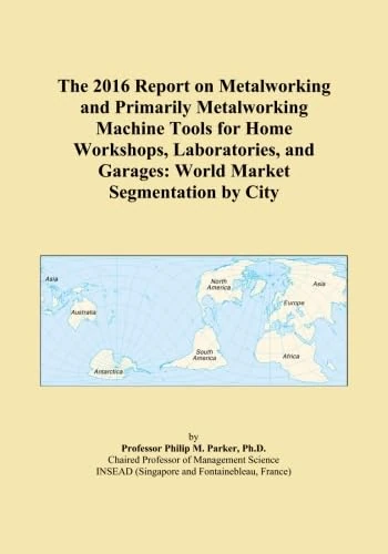 The 2016 Report on Metalworking and Primarily Metalworking Machine Tools for Home Workshops, Laboratories, and Garages: World Market Segmentation by City