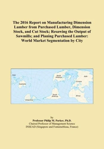 The 2016 Report on Manufacturing Dimension Lumber from Purchased Lumber, Dimension Stock, and Cut Stock; Resawing the Output of Sawmills; and Planing ... Lumber: World Market Segmentation by City