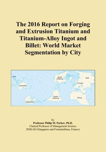 The 2016 Report on Forging and Extrusion Titanium and Titanium-Alloy Ingot and Billet: World Market Segmentation by City