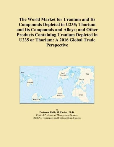 The World Market for Uranium and Its Compounds Depleted in U235; Thorium and Its Compounds and Alloys; and Other Products Containing Uranium Depleted ... or Thorium: A 2016 Global Trade Perspective