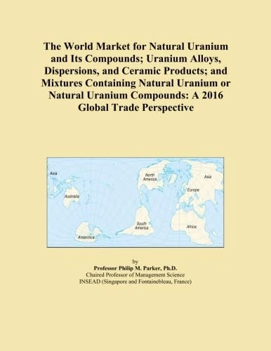 The World Market for Natural Uranium and Its Compounds; Uranium Alloys, Dispersions, and Ceramic Products; and Mixtures Containing Natural Uranium or ... Compounds: A 2016 Global Trade Perspective