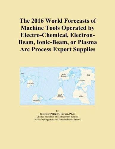 The 2016 World Forecasts of Machine Tools Operated by Electro-Chemical, Electron-Beam, Ionic-Beam, or Plasma Arc Process Export Supplies