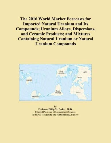 The 2016 World Market Forecasts for Imported Natural Uranium and Its Compounds; Uranium Alloys, Dispersions, and Ceramic Products; and Mixtures Containing Natural Uranium or Natural Uranium Compounds