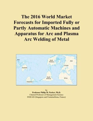 The 2016 World Market Forecasts for Imported Fully or Partly Automatic Machines and Apparatus for Arc and Plasma Arc Welding of Metal