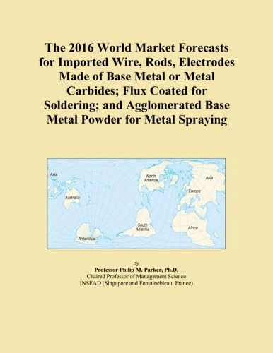 The 2016 World Market Forecasts for Imported Wire, Rods, Electrodes Made of Base Metal or Metal Carbides; Flux Coated for Soldering; and Agglomerated Base Metal Powder for Metal Spraying