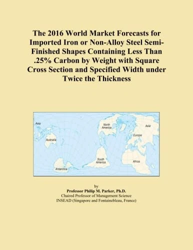 The 2016 World Market Forecasts for Imported Iron or Non-Alloy Steel Semi-Finished Shapes Containing Less Than .25% Carbon by Weight with Square Cross ... and Specified Width under Twice the Thickness