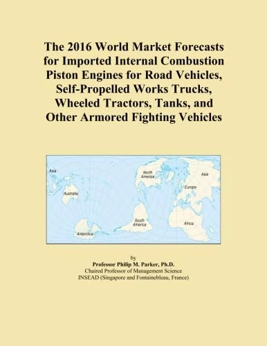 The 2016 World Market Forecasts for Imported Internal Combustion Piston Engines for Road Vehicles, Self-Propelled Works Trucks, Wheeled Tractors, Tanks, and Other Armored Fighting Vehicles