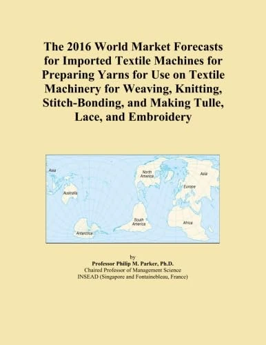 The 2016 World Market Forecasts for Imported Textile Machines for Preparing Yarns for Use on Textile Machinery for Weaving, Knitting, Stitch-Bonding, and Making Tulle, Lace, and Embroidery