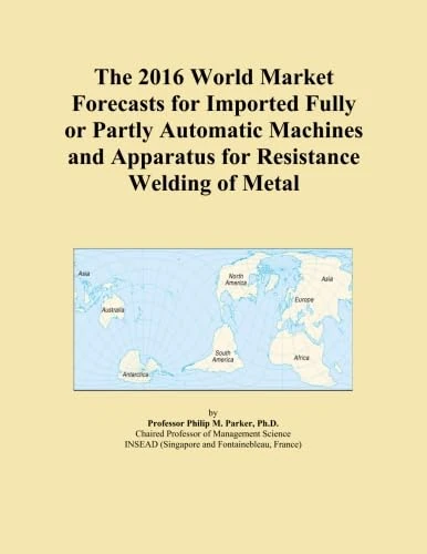 The 2016 World Market Forecasts for Imported Fully or Partly Automatic Machines and Apparatus for Resistance Welding of Metal