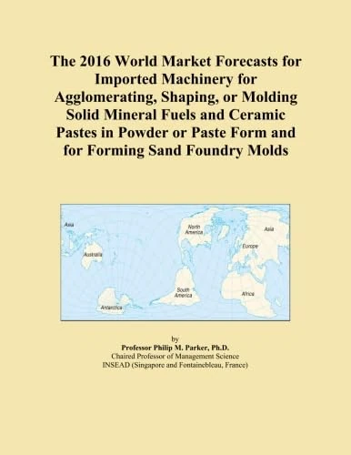 The 2016 World Market Forecasts for Imported Machinery for Agglomerating, Shaping, or Molding Solid Mineral Fuels and Ceramic Pastes in Powder or Paste Form and for Forming Sand Foundry Molds