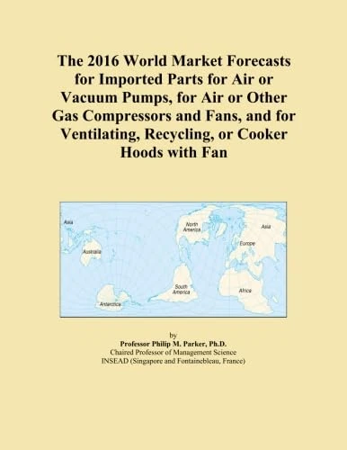 The 2016 World Market Forecasts for Imported Parts for Air or Vacuum Pumps, for Air or Other Gas Compressors and Fans, and for Ventilating, Recycling, or Cooker Hoods with Fan
