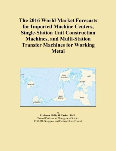 The 2016 World Market Forecasts for Imported Machine Centers, Single-Station Unit Construction Machines, and Multi-Station Transfer Machines for Working Metal