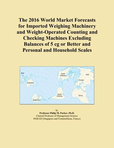 The 2016 World Market Forecasts for Imported Weighing Machinery and Weight-Operated Counting and Checking Machines Excluding Balances of 5 cg or Better and Personal and Household Scales