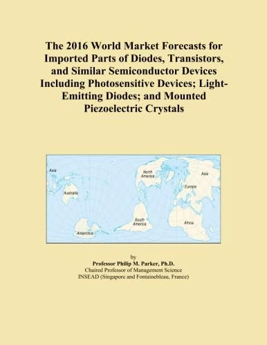 The 2016 World Market Forecasts for Imported Parts of Diodes, Transistors, and Similar Semiconductor Devices Including Photosensitive Devices; Light-Emitting Diodes; and Mounted Piezoelectric Crystals