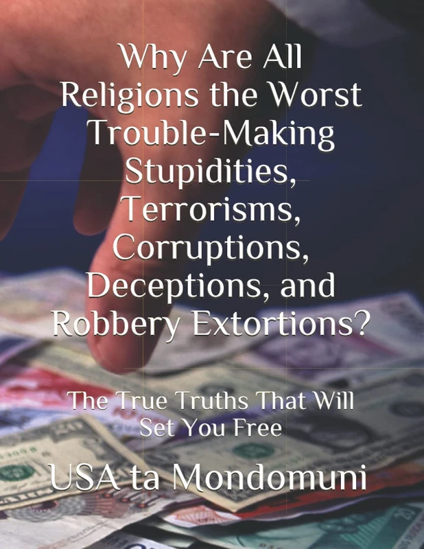 Why Are All Religions the Worst Trouble-Making Stupidities, Terrorisms, Corruptions, Deceptions, and Robbery Extortions?: The True Truths that Will Set You Free
