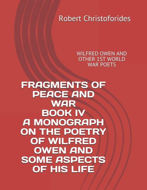 FRAGMENTS OF PEACE AND WAR BOOK IV A MONOGRAPH ON THE POETRY OF WILFRED OWEN AND SOME ASPECTS OF HIS LIFE: WILFRED OWEN AND OTHER 1ST WORLD WAR POETS