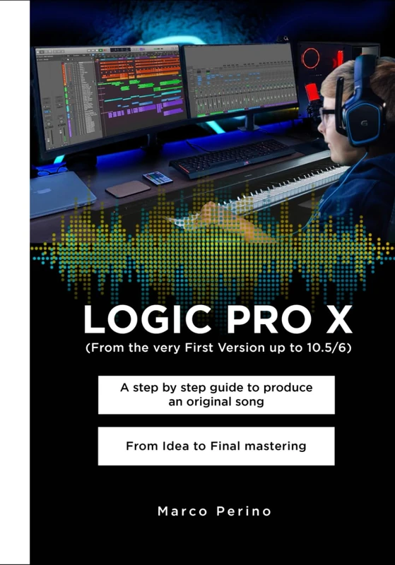 LOGIC PRO X - From the Very First version up to 10.5/6: A Step by Step Guide to Produce an Original Song From Idea to Final Mastering