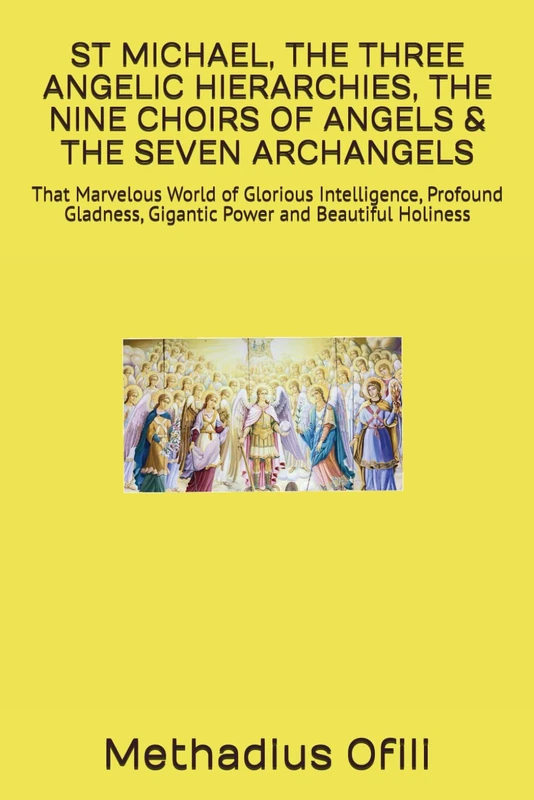 ST MICHAEL, THE THREE ANGELIC HIERARCHIES, THE NINE CHOIRS OF ANGELS & THE SEVEN ARCHANGELS: That Marvelous World of Glorious Intelligence, Profound Gladness, Gigantic Power and Beautiful Holiness