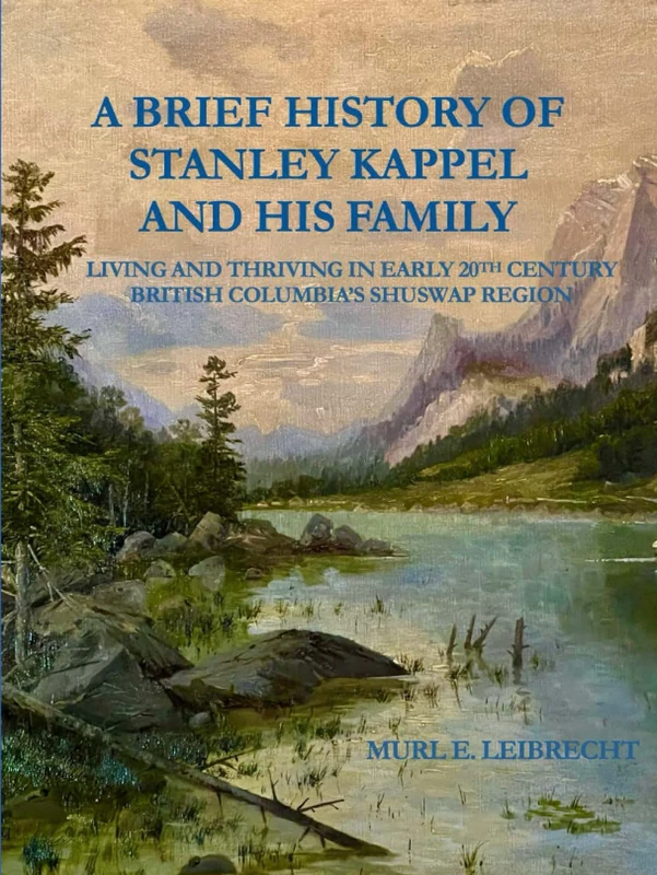 A BRIEF HISTORY OF STANLEY KAPPEL AND HIS FAMILY: Living and Thriving in Early 20th Century British Columbia's Shuswap Region (LEIBRECHT GENEALOGICAL RESEARCH SERIES)