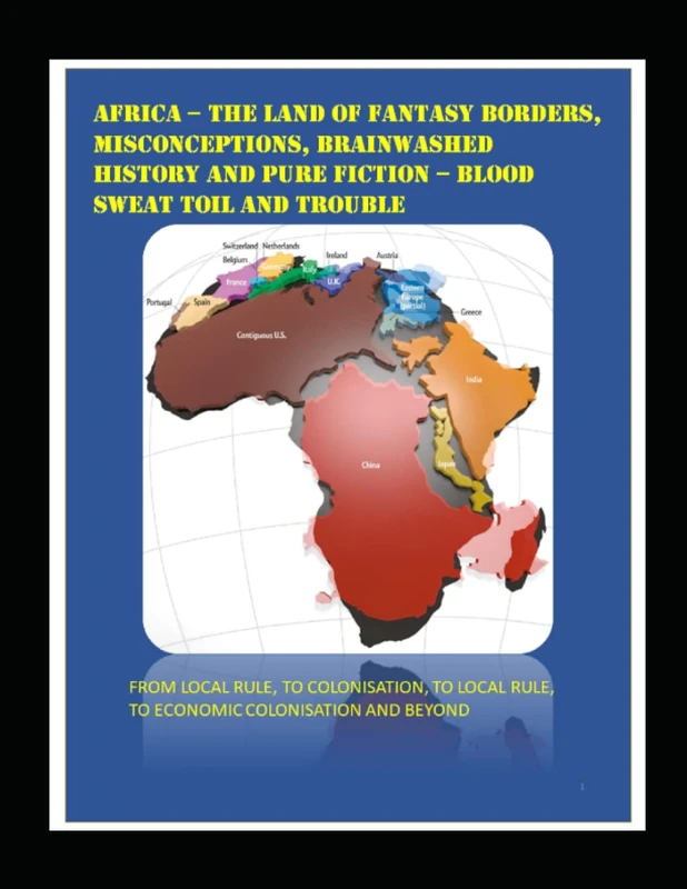 AFRICA – THE LAND OF FANTASY BORDERS, MISCONCEPTIONS, BRAINWASHED HISTORY AND PURE FICTION – BLOOD SWEAT TOIL AND TROUBLE: FROM LOCAL RULE, TO ... RULE, TO ECONOMIC COLONISATION AND BEYOND