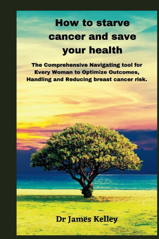 How to starve cancer and save your health: The Comprehensive Navigating tool for Every Woman to Optimize Outcomes, Handling and Reducing breast cancer risk.