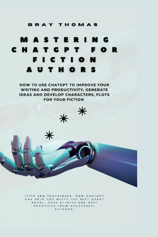 Mastering ChatGPT for Fiction Authors: How to Use ChatGPT to Improve your Writing and Productivity, Generate Ideas and Develop Characters, Plots for Your Fiction