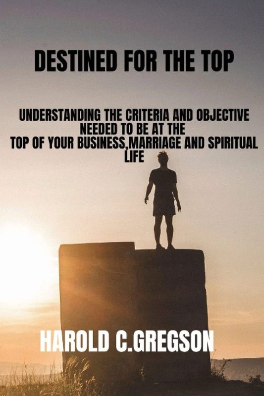 DESTINED FOR THE TOP: UNDERSTANDING THE CRITERIA AND OBJECTIVE NEEDED TO BE AT THE TOP OF YOUR BUSINESSES ,MARRIAGE AND SPIRITUAL LIFE