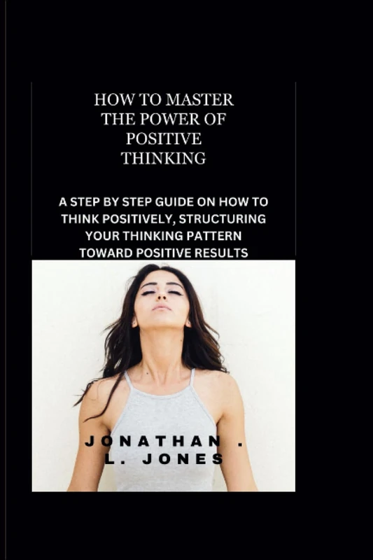 HOW TO MASTER THE POWER OF POSITIVE THINKING: A STEP BY STEP GUIDE ON HOW TO THINK POSITIVELY, STRUCTURING YOUR THINKING PATTERN TOWARD POSITIVE RESULTS.