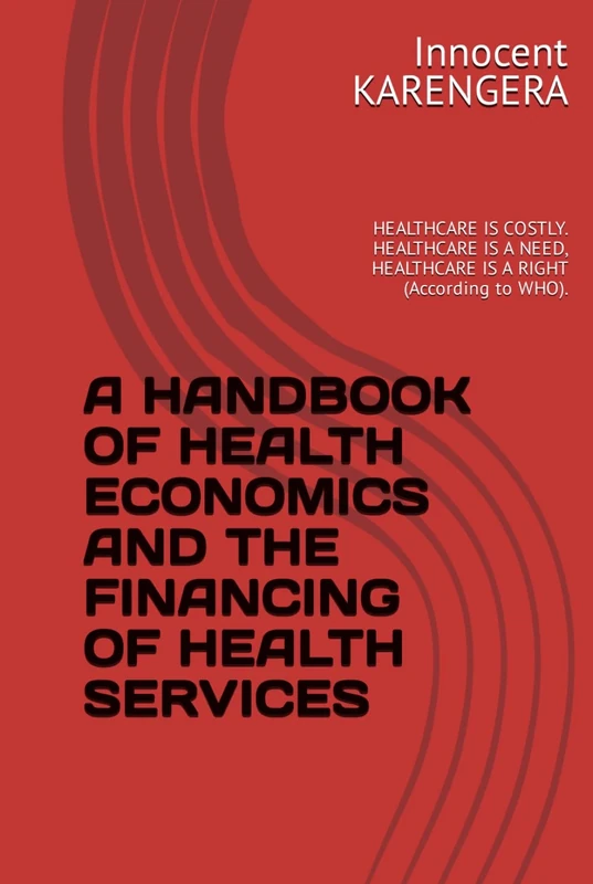 A HANDBOOK OF HEALTH ECONOMICS AND THE FINANCING OF HEALTH SERVICES: HEALTHCARE IS COSTLY. HEALTHCARE IS A NEED, HEALTHCARE IS A RIGHT (According to ... and authored by Innocent KARENGERA)