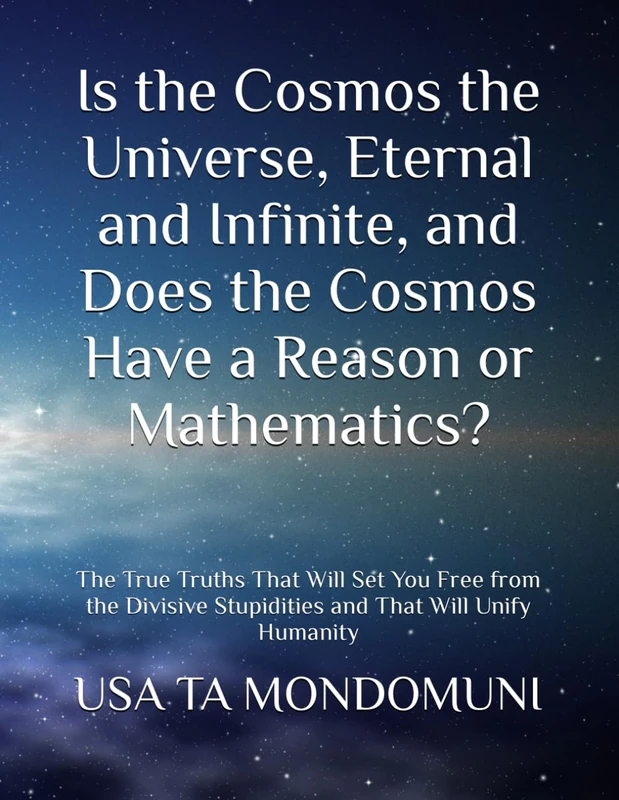 Is the Cosmos the Universe, Eternal and Infinite, and Does the Cosmos Have a Reason or Mathematics?: The True Truths That Will Set You Free from the Divisive Stupidities and That Will Unify Humanity