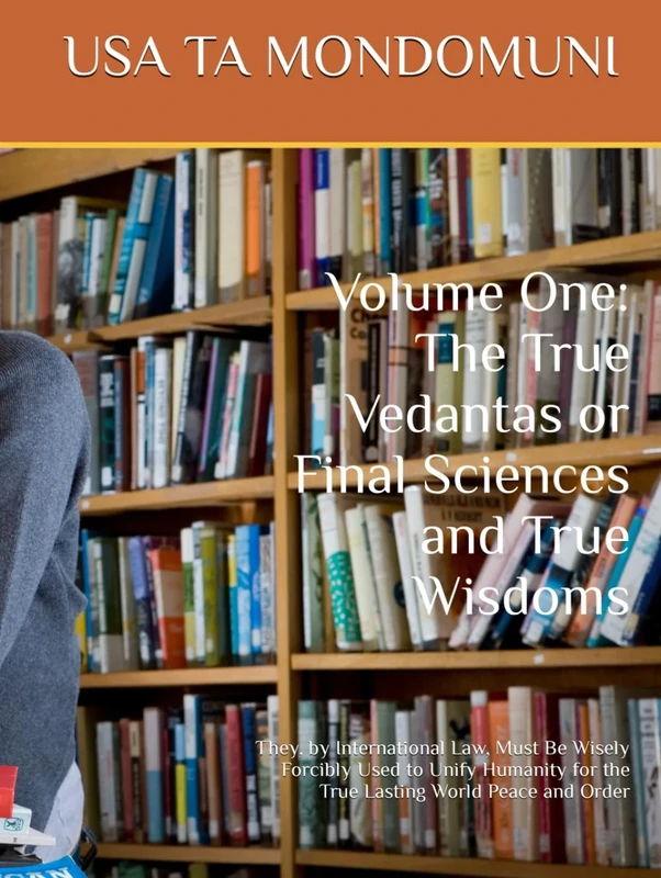 Volume One of The True Vedantas or Final Sciences and True Wisdoms: They, by International Law, Must Be Wisely Forcibly Used to Unify Humanity for the True Lasting World Peace and Order