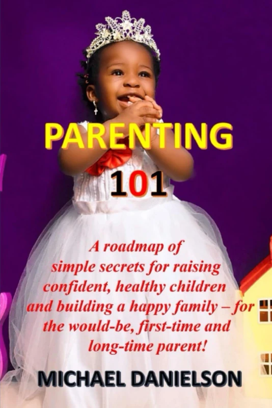 PARENTING 101: A roadmap of simple secrets for raising confident, healthy children and building a happy family - for the would-be, first-time and long-time parent