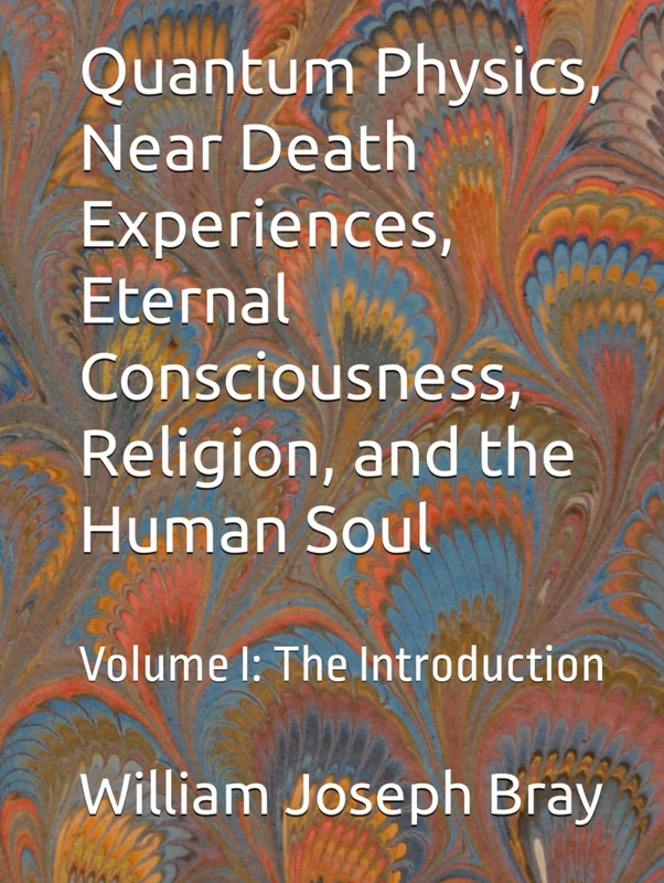 Quantum Physics, Near Death Experiences, Eternal Consciousness, Religion, and the Human Soul: Volume I: The Introduction