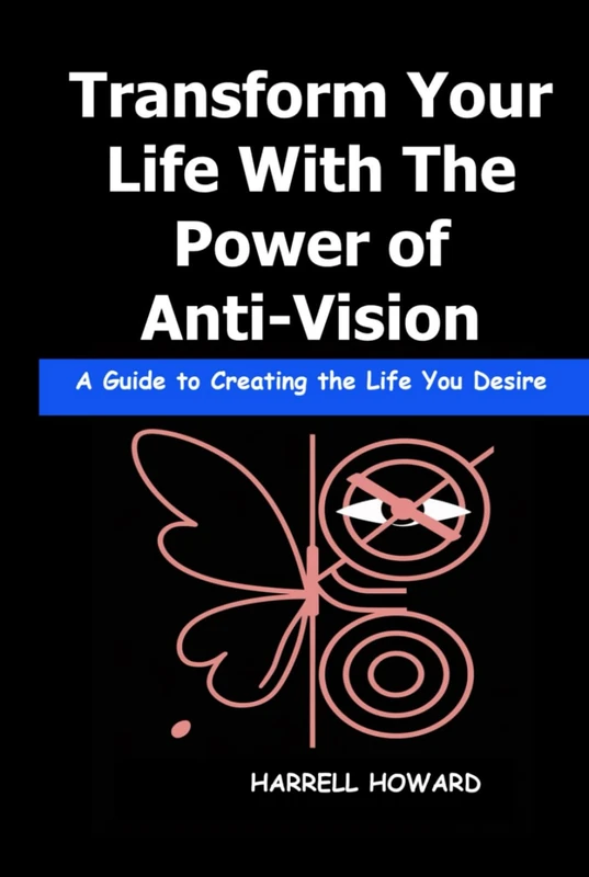 Transform Your Life With The Power of Anti-Vision: A Guide to Creating the Life You Desire Using Anti-Vision